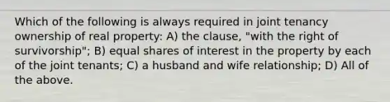 Which of the following is always required in joint tenancy ownership of real property: A) the clause, "with the right of survivorship"; B) equal shares of interest in the property by each of the joint tenants; C) a husband and wife relationship; D) All of the above.