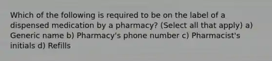 Which of the following is required to be on the label of a dispensed medication by a pharmacy? (Select all that apply) a) Generic name b) Pharmacy's phone number c) Pharmacist's initials d) Refills