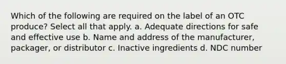 Which of the following are required on the label of an OTC produce? Select all that apply. a. Adequate directions for safe and effective use b. Name and address of the manufacturer, packager, or distributor c. Inactive ingredients d. NDC number