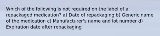 Which of the following is not required on the label of a repackaged medication? a) Date of repackaging b) Generic name of the medication c) Manufacturer's name and lot number d) Expiration date after repackaging