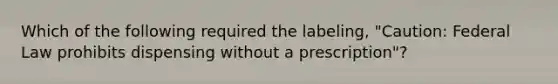 Which of the following required the labeling, "Caution: Federal Law prohibits dispensing without a prescription"?