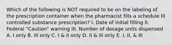 Which of the following is NOT required to be on the labeling of the prescription container when the pharmacist fills a schedule III controlled substance prescription? I. Date of initial filling II. Federal "Caution" warning III. Number of dosage units dispensed A. I only B. III only C. I & II only D. II & III only E. I, II, & III