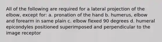 All of the following are required for a lateral projection of the elbow, except for: a. pronation of the hand b. humerus, elbow and forearm in same plain c. elbow flexed 90 degrees d. humeral epicondyles positioned superimposed and perpendicular to the image receptor