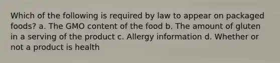 Which of the following is required by law to appear on packaged foods? a. The GMO content of the food b. The amount of gluten in a serving of the product c. Allergy information d. Whether or not a product is health