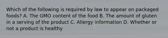 Which of the following is required by law to appear on packaged foods? A. The GMO content of the food B. The amount of gluten in a serving of the product C. Allergy information D. Whether or not a product is healthy