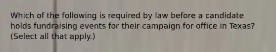 Which of the following is required by law before a candidate holds fundraising events for their campaign for office in Texas? (Select all that apply.)