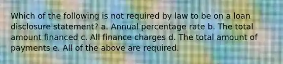 Which of the following is not required by law to be on a loan disclosure statement? a. Annual percentage rate b. The total amount financed c. All finance charges d. The total amount of payments e. All of the above are required.