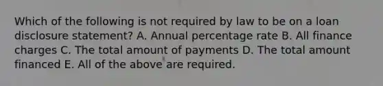 Which of the following is not required by law to be on a loan disclosure​ statement? A. Annual percentage rate B. All finance charges C. The total amount of payments D. The total amount financed E. All of the above are required.