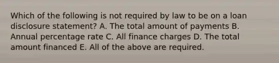 Which of the following is not required by law to be on a loan disclosure​ statement? A. The total amount of payments B. Annual percentage rate C. All finance charges D. The total amount financed E. All of the above are required.