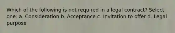 Which of the following is not required in a legal contract? Select one: a. Consideration b. Acceptance c. Invitation to offer d. Legal purpose