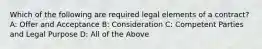 Which of the following are required legal elements of a contract? A: Offer and Acceptance B: Consideration C: Competent Parties and Legal Purpose D: All of the Above