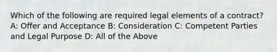 Which of the following are required legal elements of a contract? A: Offer and Acceptance B: Consideration C: Competent Parties and Legal Purpose D: All of the Above