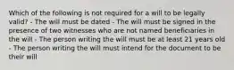 Which of the following is not required for a will to be legally valid? - The will must be dated - The will must be signed in the presence of two witnesses who are not named beneficiaries in the will - The person writing the will must be at least 21 years old - The person writing the will must intend for the document to be their will