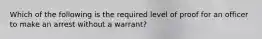 Which of the following is the required level of proof for an officer to make an arrest without a warrant?