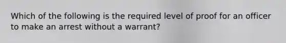 Which of the following is the required level of proof for an officer to make an arrest without a warrant?