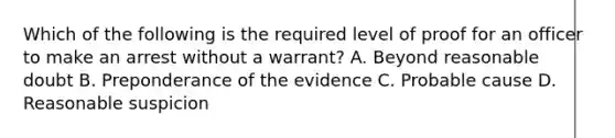 Which of the following is the required level of proof for an officer to make an arrest without a warrant? A. Beyond reasonable doubt B. Preponderance of the evidence C. Probable cause D. Reasonable suspicion