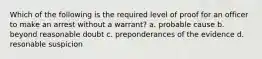 Which of the following is the required level of proof for an officer to make an arrest without a warrant? a. probable cause b. beyond reasonable doubt c. preponderances of the evidence d. resonable suspicion