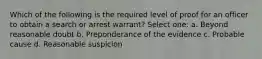 Which of the following is the required level of proof for an officer to obtain a search or arrest warrant? Select one: a. Beyond reasonable doubt b. Preponderance of the evidence c. Probable cause d. Reasonable suspicion