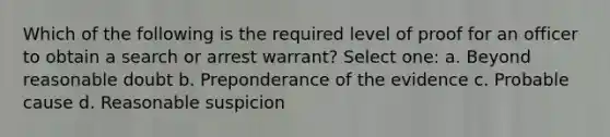 Which of the following is the required level of proof for an officer to obtain a search or arrest warrant? Select one: a. Beyond reasonable doubt b. Preponderance of the evidence c. Probable cause d. Reasonable suspicion