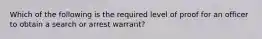 Which of the following is the required level of proof for an officer to obtain a search or arrest warrant?