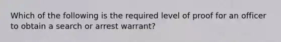 Which of the following is the required level of proof for an officer to obtain a search or arrest warrant?