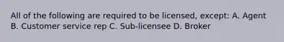 All of the following are required to be licensed, except: A. Agent B. Customer service rep C. Sub-licensee D. Broker