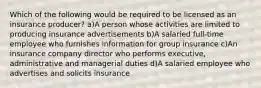 Which of the following would be required to be licensed as an insurance producer? a)A person whose activities are limited to producing insurance advertisements b)A salaried full-time employee who furnishes information for group insurance c)An insurance company director who performs executive, administrative and managerial duties d)A salaried employee who advertises and solicits insurance