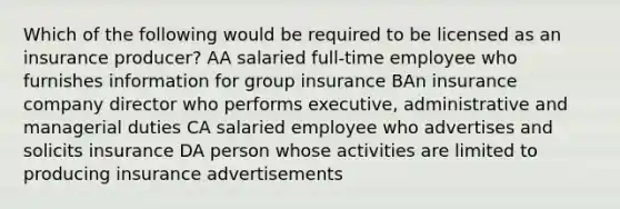 Which of the following would be required to be licensed as an insurance producer? AA salaried full-time employee who furnishes information for group insurance BAn insurance company director who performs executive, administrative and managerial duties CA salaried employee who advertises and solicits insurance DA person whose activities are limited to producing insurance advertisements