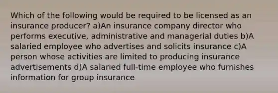 Which of the following would be required to be licensed as an insurance producer? a)An insurance company director who performs executive, administrative and managerial duties b)A salaried employee who advertises and solicits insurance c)A person whose activities are limited to producing insurance advertisements d)A salaried full-time employee who furnishes information for group insurance