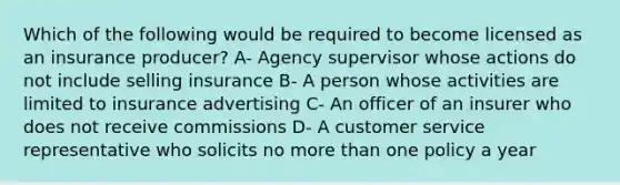 Which of the following would be required to become licensed as an insurance producer? A- Agency supervisor whose actions do not include selling insurance B- A person whose activities are limited to insurance advertising C- An officer of an insurer who does not receive commissions D- A customer service representative who solicits no more than one policy a year