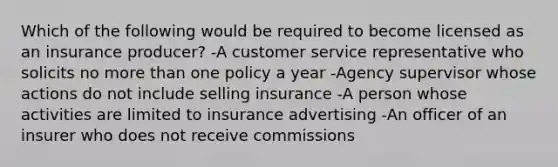 Which of the following would be required to become licensed as an insurance producer? -A customer service representative who solicits no more than one policy a year -Agency supervisor whose actions do not include selling insurance -A person whose activities are limited to insurance advertising -An officer of an insurer who does not receive commissions