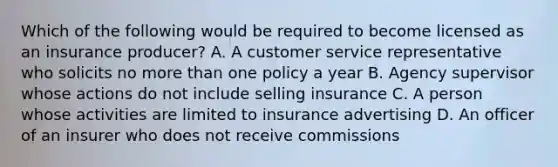 Which of the following would be required to become licensed as an insurance producer? A. A customer service representative who solicits no more than one policy a year B. Agency supervisor whose actions do not include selling insurance C. A person whose activities are limited to insurance advertising D. An officer of an insurer who does not receive commissions