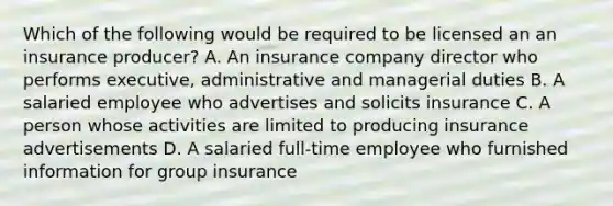 Which of the following would be required to be licensed an an insurance producer? A. An insurance company director who performs executive, administrative and managerial duties B. A salaried employee who advertises and solicits insurance C. A person whose activities are limited to producing insurance advertisements D. A salaried full-time employee who furnished information for group insurance