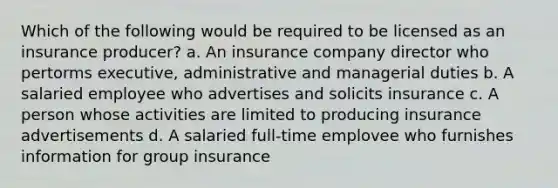 Which of the following would be required to be licensed as an insurance producer? a. An insurance company director who pertorms executive, administrative and managerial duties b. A salaried employee who advertises and solicits insurance c. A person whose activities are limited to producing insurance advertisements d. A salaried full-time emplovee who furnishes information for group insurance