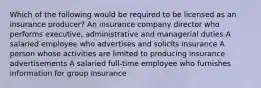 Which of the following would be required to be licensed as an insurance producer? An insurance company director who performs executive, administrative and managerial duties A salaried employee who advertises and solicits insurance A person whose activities are limited to producing insurance advertisements A salaried full-time employee who furnishes information for group insurance