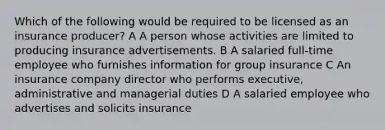 Which of the following would be required to be licensed as an insurance producer? A A person whose activities are limited to producing insurance advertisements. B A salaried full-time employee who furnishes information for group insurance C An insurance company director who performs executive, administrative and managerial duties D A salaried employee who advertises and solicits insurance