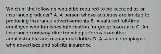 Which of the following would be required to be licensed as an insurance producer? A. A person whose activities are limited to producing insurance advertisements B. A salaried full-time employee who furnishes information for group insurance C. An insurance company director who performs executive, administrative and managerial duties D. A salaried employee who advertises and solicits insurance