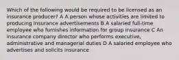 Which of the following would be required to be licensed as an insurance producer? A A person whose activities are limited to producing insurance advertisements B A salaried full-time employee who furnishes information for group insurance C An insurance company director who performs executive, administrative and managerial duties D A salaried employee who advertises and solicits insurance