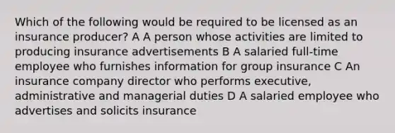 Which of the following would be required to be licensed as an insurance producer? A A person whose activities are limited to producing insurance advertisements B A salaried full-time employee who furnishes information for group insurance C An insurance company director who performs executive, administrative and managerial duties D A salaried employee who advertises and solicits insurance