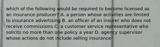 which of the following would be required to become licensed as an insurance producer? A. a person whose activities are limited to insurance advertising B. an officer of an insurer who does not receive commissions C. a customer service representative who solicits no more than one policy a year D. agency supervisor whose actions do not include selling insurance