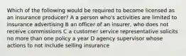 Which of the following would be required to become licensed as an insurance producer? A a person who's activities are limited to insurance advertising B an officer of an insurer, who does not receive commissions C a customer service representative solicits no more than one policy a year D agency supervisor whose actions to not include selling insurance