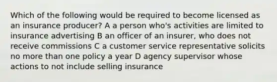 Which of the following would be required to become licensed as an insurance producer? A a person who's activities are limited to insurance advertising B an officer of an insurer, who does not receive commissions C a customer service representative solicits no more than one policy a year D agency supervisor whose actions to not include selling insurance