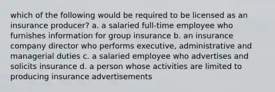 which of the following would be required to be licensed as an insurance producer? a. a salaried full-time employee who furnishes information for group insurance b. an insurance company director who performs executive, administrative and managerial duties c. a salaried employee who advertises and solicits insurance d. a person whose activities are limited to producing insurance advertisements