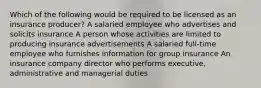 Which of the following would be required to be licensed as an insurance producer? A salaried employee who advertises and solicits insurance A person whose activities are limited to producing insurance advertisements A salaried full-time employee who furnishes information for group insurance An insurance company director who performs executive, administrative and managerial duties