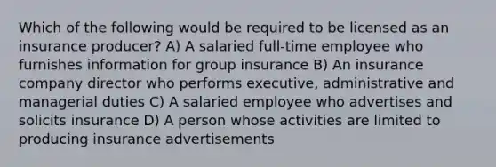 Which of the following would be required to be licensed as an insurance producer? A) A salaried full-time employee who furnishes information for group insurance B) An insurance company director who performs executive, administrative and managerial duties C) A salaried employee who advertises and solicits insurance D) A person whose activities are limited to producing insurance advertisements