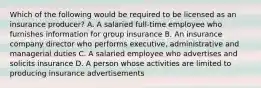 Which of the following would be required to be licensed as an insurance producer? A. A salaried full-time employee who furnishes information for group insurance B. An insurance company director who performs executive, administrative and managerial duties C. A salaried employee who advertises and solicits insurance D. A person whose activities are limited to producing insurance advertisements