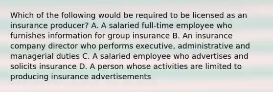 Which of the following would be required to be licensed as an insurance producer? A. A salaried full-time employee who furnishes information for group insurance B. An insurance company director who performs executive, administrative and managerial duties C. A salaried employee who advertises and solicits insurance D. A person whose activities are limited to producing insurance advertisements