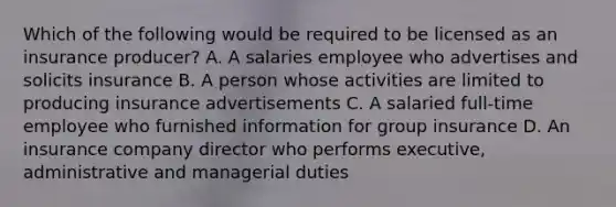 Which of the following would be required to be licensed as an insurance producer? A. A salaries employee who advertises and solicits insurance B. A person whose activities are limited to producing insurance advertisements C. A salaried full-time employee who furnished information for group insurance D. An insurance company director who performs executive, administrative and managerial duties