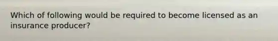 Which of following would be required to become licensed as an insurance producer?