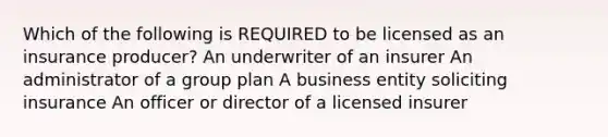 Which of the following is REQUIRED to be licensed as an insurance producer? An underwriter of an insurer An administrator of a group plan A business entity soliciting insurance An officer or director of a licensed insurer